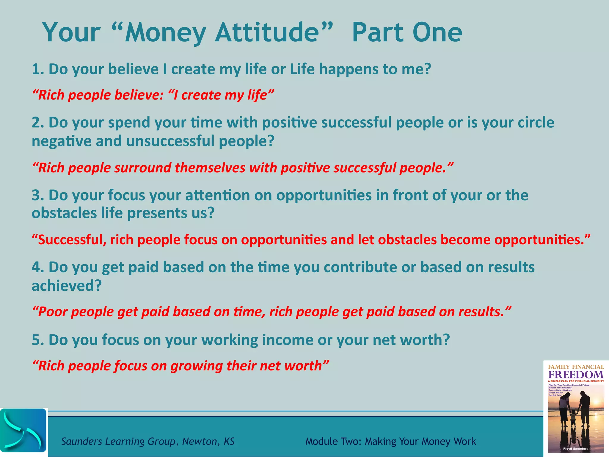 Your “Money Attitude” Part One 
1. 
Do 
your 
believe 
I 
create 
my 
life 
or 
Life 
happens 
to 
me? 
“Rich 
people 
believe: 
“I 
create 
my 
life” 
2. 
Do 
your 
spend 
your 
@me 
with 
posi@ve 
successful 
people 
or 
is 
your 
circle 
nega@ve 
and 
unsuccessful 
people? 
“Rich 
people 
surround 
themselves 
with 
posi-ve 
successful 
people.” 
3. 
Do 
your 
focus 
your 
aRen@on 
on 
opportuni@es 
in 
front 
of 
your 
or 
the 
obstacles 
life 
presents 
us? 
“Successful, 
rich 
people 
focus 
on 
opportuni@es 
and 
let 
obstacles 
become 
opportuni@es.” 
4. 
Do 
you 
get 
paid 
based 
on 
the 
@me 
you 
contribute 
or 
based 
on 
results 
achieved? 
“Poor 
people 
get 
paid 
based 
on 
-me, 
rich 
people 
get 
paid 
based 
on 
results.” 
5. 
Do 
you 
focus 
on 
your 
working 
income 
or 
your 
net 
worth? 
“Rich 
people 
focus 
on 
growing 
their 
net 
worth” 
Saunders Learning Group, Newton, KS Module Two: Making Your Money Work 
 