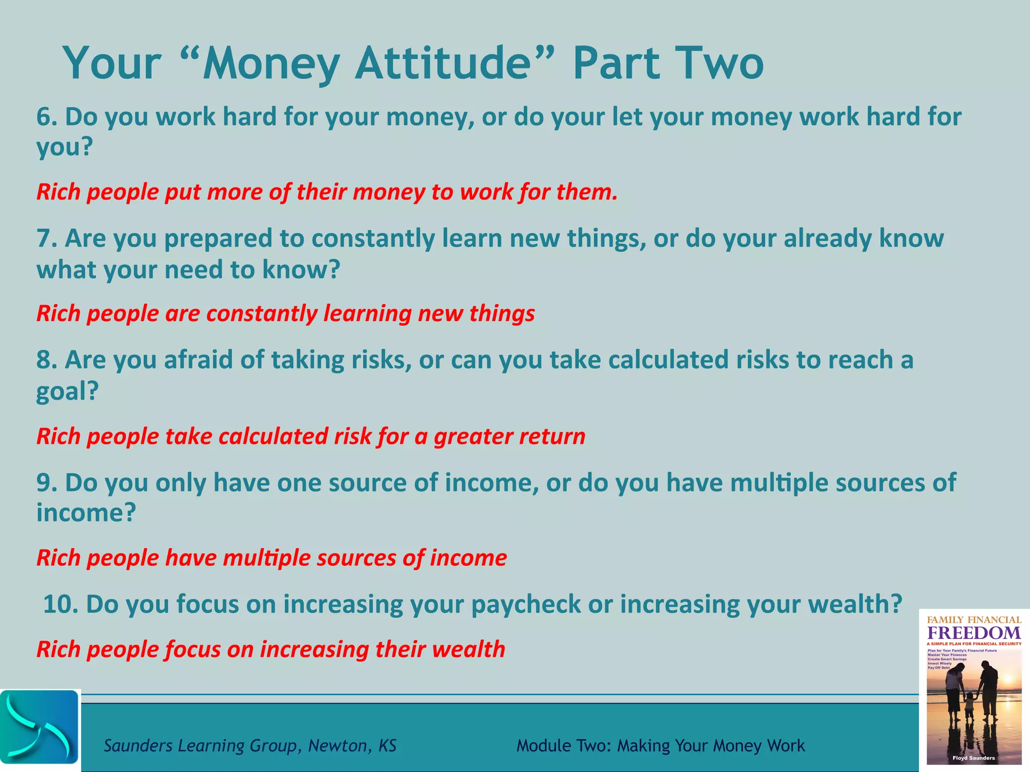 Your “Money Attitude” Part Two 
6. 
Do 
you 
work 
hard 
for 
your 
money, 
or 
do 
your 
let 
your 
money 
work 
hard 
for 
you? 
Rich 
people 
put 
more 
of 
their 
money 
to 
work 
for 
them. 
7. 
Are 
you 
prepared 
to 
constantly 
learn 
new 
things, 
or 
do 
your 
already 
know 
what 
your 
need 
to 
know? 
Rich 
people 
are 
constantly 
learning 
new 
things 
8. 
Are 
you 
afraid 
of 
taking 
risks, 
or 
can 
you 
take 
calculated 
risks 
to 
reach 
a 
goal? 
Rich 
people 
take 
calculated 
risk 
for 
a 
greater 
return 
9. 
Do 
you 
only 
have 
one 
source 
of 
income, 
or 
do 
you 
have 
mul@ple 
sources 
of 
income? 
Rich 
people 
have 
mul-ple 
sources 
of 
income 
10. 
Do 
you 
focus 
on 
increasing 
your 
paycheck 
or 
increasing 
your 
wealth? 
Rich 
people 
focus 
on 
increasing 
their 
wealth 
Saunders Learning Group, Newton, KS Module Two: Making Your Money Work 
 