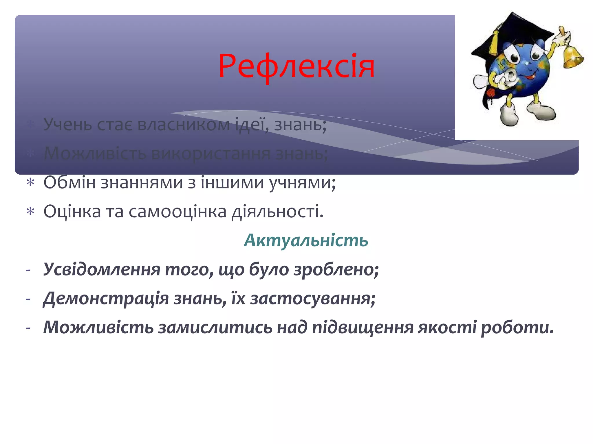 Рефлексія 
* Учень стає власником ідеї, знань; 
* Можливість використання знань; 
* Обмін знаннями з іншими учнями; 
* Оцінка та самооцінка діяльності. 
Актуальність 
- Усвідомлення того, що було зроблено; 
- Демонстрація знань, їх застосування; 
- Можливість замислитись над підвищення якості роботи. 
 