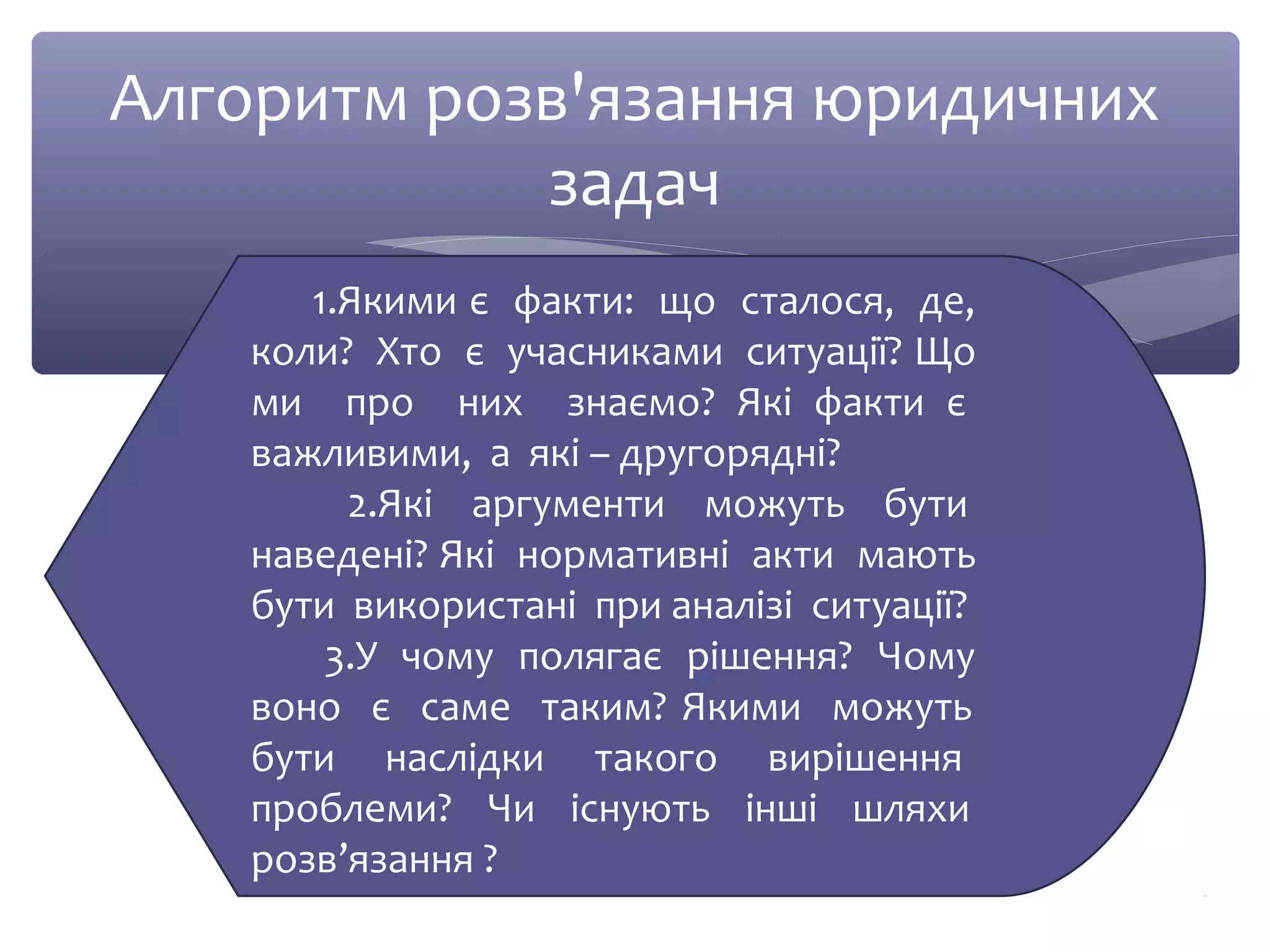 Алгоритм розв'язання юридичних 
задач 
1.Якими є факти: що сталося, де, 
коли? Хто є учасниками ситуації? Що 
ми про них знаємо? Які факти є 
важливими, а які – другорядні? 
2.Які аргументи можуть бути 
наведені? Які нормативні акти мають 
бути використані при аналізі ситуації? 
3.У чому полягає рішення? Чому 
воно є саме таким? Якими можуть 
бути наслідки такого вирішення 
проблеми? Чи існують інші шляхи 
розв’язання ? 
 