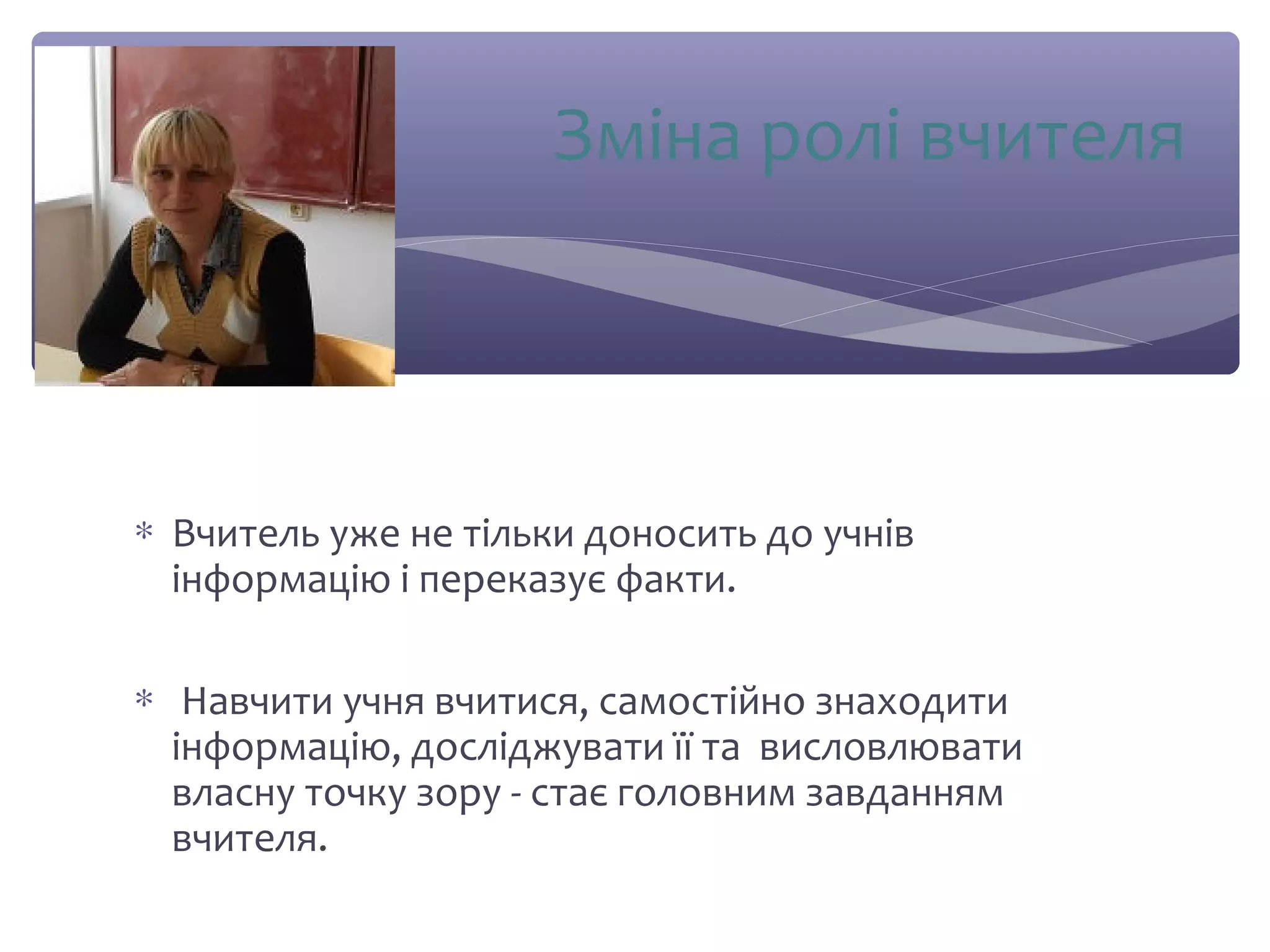 Зміна ролі вчителя 
* Вчитель уже не тільки доносить до учнів 
інформацію і переказує факти. 
* Навчити учня вчитися, самостійно знаходити 
інформацію, досліджувати її та висловлювати 
власну точку зору - стає головним завданням 
вчителя. 
 