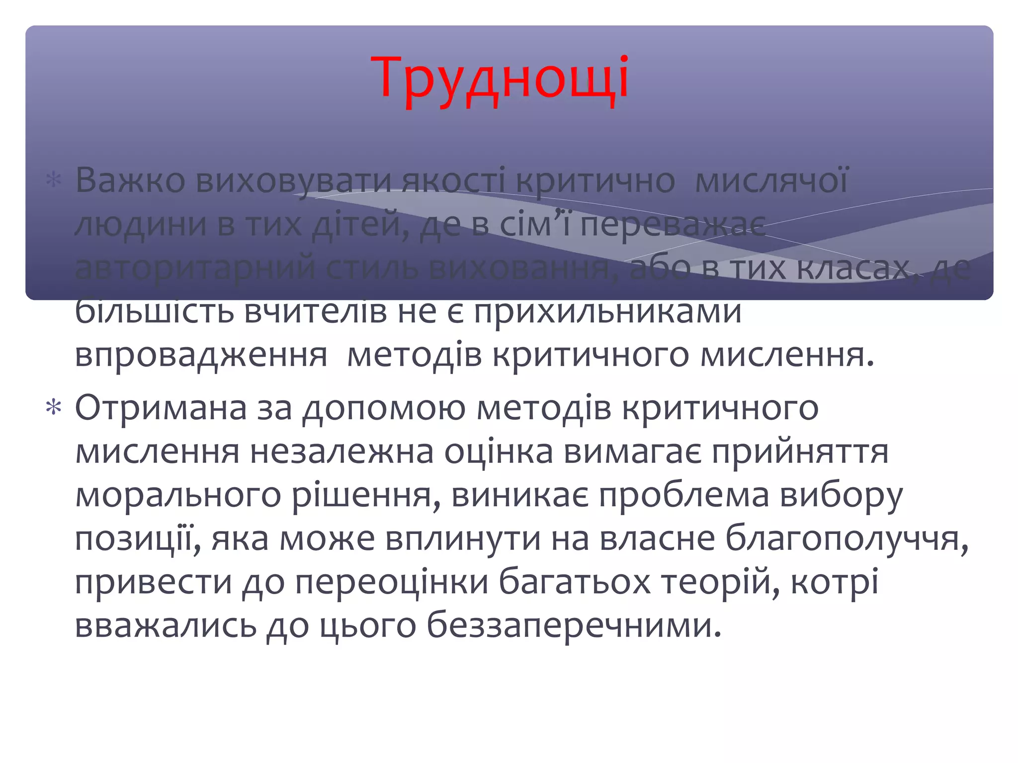Труднощі 
* Важко виховувати якості критично мислячої 
людини в тих дітей, де в сім’ї переважає 
авторитарний стиль виховання, або в тих класах, де 
більшість вчителів не є прихильниками 
впровадження методів критичного мислення. 
* Отримана за допомою методів критичного 
мислення незалежна оцінка вимагає прийняття 
морального рішення, виникає проблема вибору 
позиції, яка може вплинути на власне благополуччя, 
привести до переоцінки багатьох теорій, котрі 
вважались до цього беззаперечними. 
 