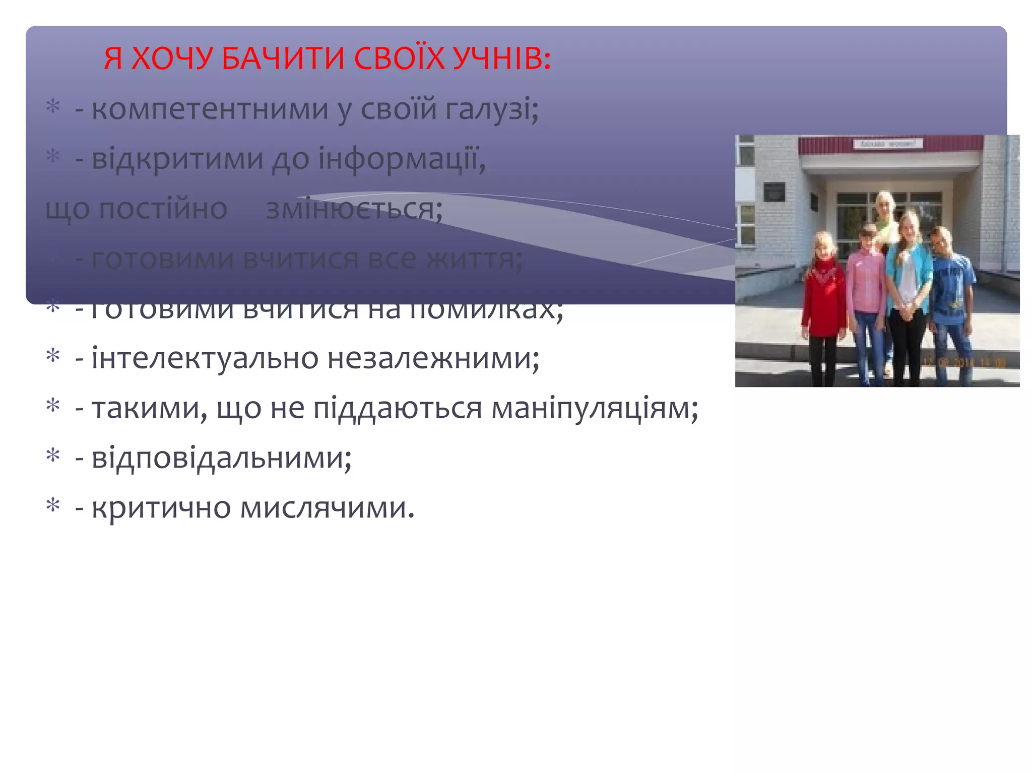 Я ХОЧУ БАЧИТИ СВОЇХ УЧНІВ: 
* - компетентними у своїй галузі; 
* - відкритими до інформації, 
що постійно змінюється; 
* - готовими вчитися все життя; 
* - готовими вчитися на помилках; 
* - інтелектуально незалежними; 
* - такими, що не піддаються маніпуляціям; 
* - відповідальними; 
* - критично мислячими. 
 