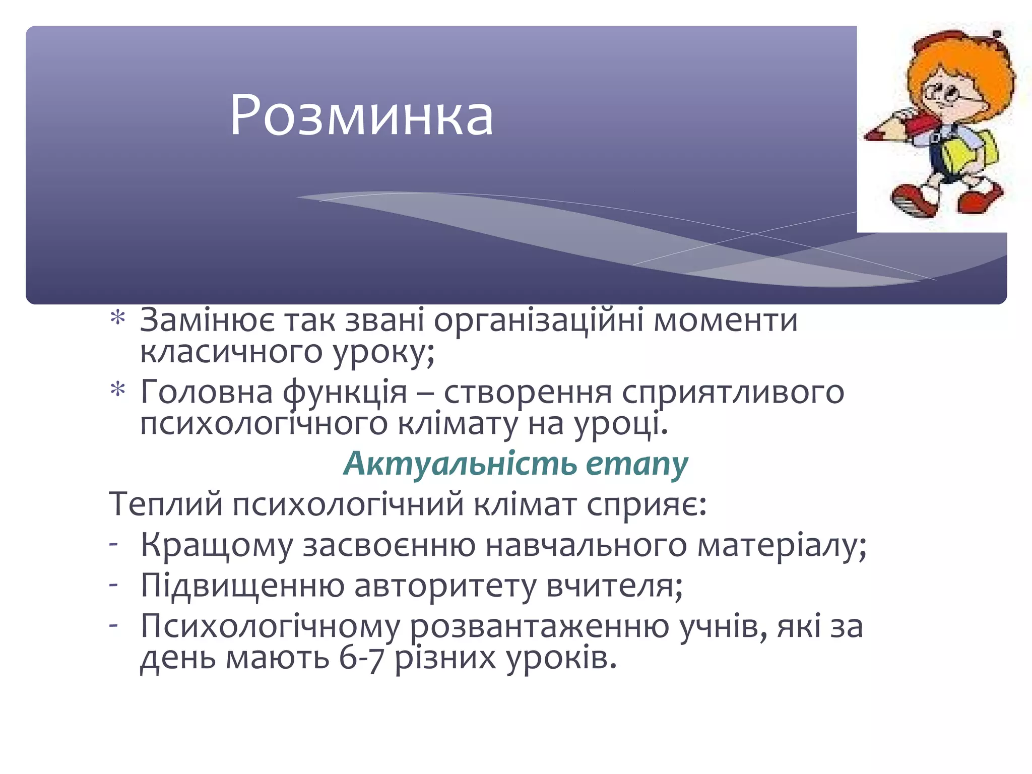 Розминка 
* Замінює так звані організаційні моменти 
класичного уроку; 
* Головна функція – створення сприятливого 
психологічного клімату на уроці. 
Актуальність етапу 
Теплий психологічний клімат сприяє: 
- Кращому засвоєнню навчального матеріалу; 
- Підвищенню авторитету вчителя; 
- Психологічному розвантаженню учнів, які за 
день мають 6-7 різних уроків. 
 