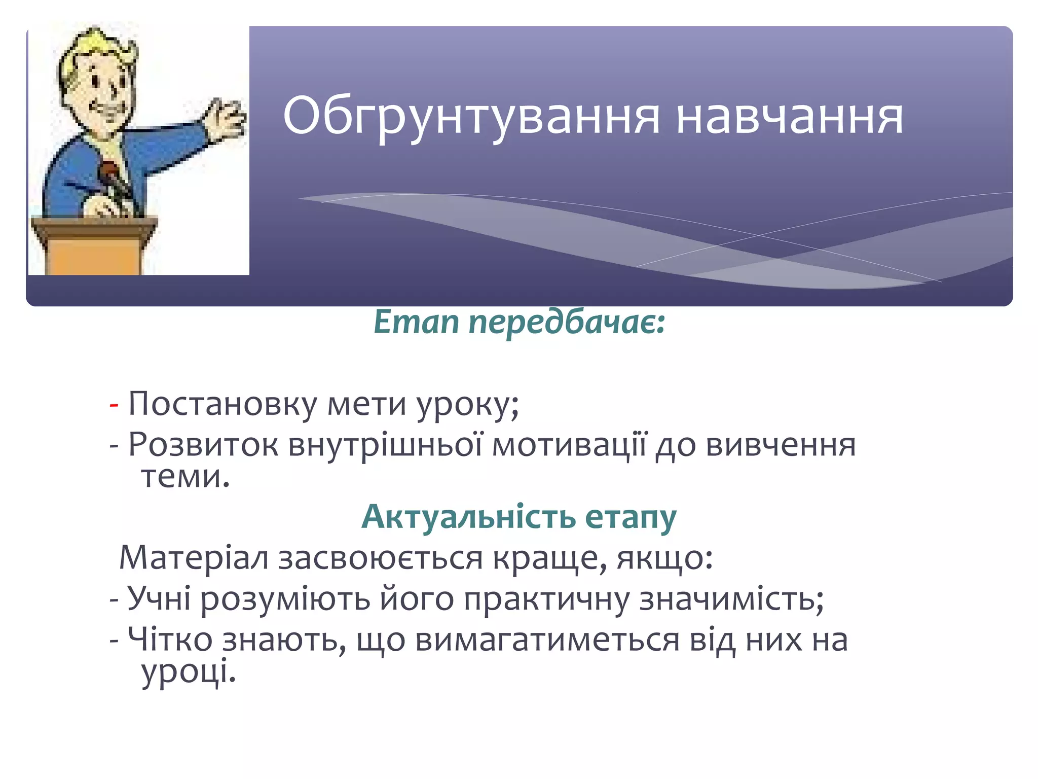 Обгрунтування навчання 
Етап передбачає: 
- Постановку мети уроку; 
- Розвиток внутрішньої мотивації до вивчення 
теми. 
Актуальність етапу 
Матеріал засвоюється краще, якщо: 
- Учні розуміють його практичну значимість; 
- Чітко знають, що вимагатиметься від них на 
уроці. 
 