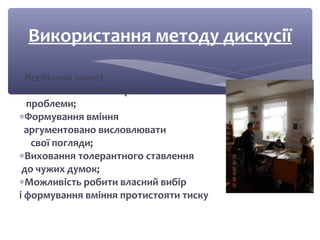 Використання методу дискусії 
*Всебічний аналіз 
винесеної на обговорення 
проблеми; 
*Формування вміння 
аргументовано висловлювати 
свої погляди; 
*Виховання толерантного ставлення 
до чужих думок; 
*Можливість робити власний вибір 
і формування вміння протистояти тиску 
 