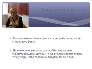 Зміна ролі вчителя 
* Вчитель уже не тільки доносить до учнів інформацію 
і переказує факти. 
* Навчити учня вчитися, самостійно знаходити 
інформацію, досліджувати її та висловлювати власну 
точку зору - стає головним завданням вчителя. 
 