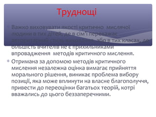 Труднощі 
* Важко виховувати якості критично мислячої 
людини в тих дітей, де в сім’ї переважає 
авторитарний стиль виховання, або в тих класах, де 
більшість вчителів не є прихильниками 
впровадження методів критичного мислення. 
* Отримана за допомою методів критичного 
мислення незалежна оцінка вимагає прийняття 
морального рішення, виникає проблема вибору 
позиції, яка може вплинути на власне благополуччя, 
привести до переоцінки багатьох теорій, котрі 
вважались до цього беззаперечними. 
 