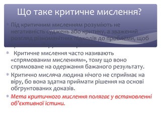 Що таке критичне мислення? 
* Під критичним мисленням розуміють не 
негативність суджень або критику, а зважений 
розгляд різноманітних підходів до проблеми, щоб 
приймати обґрунтовані рішення. 
* Критичне мислення часто називають 
«спрямованим мисленням», тому що воно 
спрямоване на одержання бажаного результату. 
* Критично мисляча людина нічого не сприймає на 
віру, бо вона здатна приймати рішення на основі 
обгрунтованих доказів. 
* Мета критичного мислення полягає у встановленні 
об’єктивної істини. 
 
