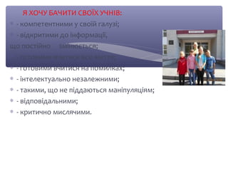 Я ХОЧУ БАЧИТИ СВОЇХ УЧНІВ: 
* - компетентними у своїй галузі; 
* - відкритими до інформації, 
що постійно змінюється; 
* - готовими вчитися все життя; 
* - готовими вчитися на помилках; 
* - інтелектуально незалежними; 
* - такими, що не піддаються маніпуляціям; 
* - відповідальними; 
* - критично мислячими. 
 