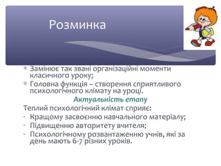 Розминка 
* Замінює так звані організаційні моменти 
класичного уроку; 
* Головна функція – створення сприятливого 
психологічного клімату на уроці. 
Актуальність етапу 
Теплий психологічний клімат сприяє: 
- Кращому засвоєнню навчального матеріалу; 
- Підвищенню авторитету вчителя; 
- Психологічному розвантаженню учнів, які за 
день мають 6-7 різних уроків. 
 