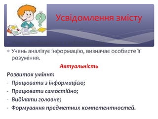 Усвідомлення змісту 
* Учень знайомиться з інформацією; 
* Учень аналізує інформацію, визначає особисте її 
розуміння. 
Актуальність 
Розвиток уміння: 
- Працювати з інформацією; 
- Працювати самостійно; 
- Виділяти головне; 
- Формування предметних компетентностей. 
 