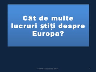 Cât de multe 
lucruri știți despre 
Europa? 
Centrul Europe Direct Bacău 1 
 