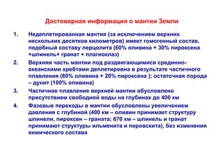 Достоверная информация о мантии Земли 
1. Недеплетированная мантия (за исключением верхних 
нескольких десятков километров) имеет гомогенный состав, 
подобный составу лерцолита (60% оливина + 30% пироксена 
+шпинель+ гранат + плагиоклаз) 
2. Верхняя часть мантии под раздвигающимися срединно- 
океанскими хребтами деплетировна в результате частичного 
плавления (80% оливина + 20% пироксена ); остаточная порода 
– дунит (100% оливина) 
3. Частичное плавление верхней мантии обусловлено 
присутствием свободной воды на глубинах до 400 км 
4. Фазовые переходы в мантии обусловлены увеличением 
давления с глубиной (400 км – оливин принимает структуру 
шпинели, пироксен – граната; 670 км – шпинель и гранат 
принимают структуры ильменита и перовскита), без изменения 
химического состава 
 