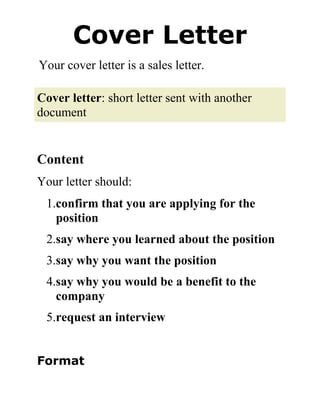 Cover Letter Your cover letter is a sales letter. Cover letter: short letter sent with another document Content Your letter should: 1.confirm that you are applying for the position 2.say where you learned about the position 3.say why you want the position 4.say why you would be a benefit to the company 5.request an interview Format  