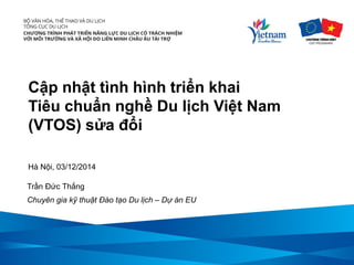 Cập nhật tình hình triển khai 
Tiêu chuẩn nghề Du lịch Việt Nam (VTOS) sửa đổi 
Hà Nội, 03/12/2014 
Trần Đức Thắng 
Chuyên gia kỹ thuật Đào tạo Du lịch – Dự án EU  