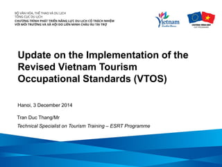 Update on the Implementation of the Revised Vietnam Tourism Occupational Standards (VTOS) 
Hanoi, 3 December 2014 
Tran Duc Thang/Mr 
Technical Specialist on Tourism Training – ESRT Programme  
