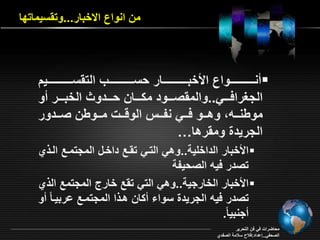 من انواع ا خبار...وت سيماتقا 
نررررررررررررررواع الأخبررررررررررررررار حسرررررررررررررر الت سرررررررررررررريد  
الجغرافرررري..والم صررررود م رررران حرررردو الخبررررر و 
موينررره وهرررو فررري نفرررس الوةرررو مررروين صررردور 
الجريدة وم رها… 
الأخبار الداخمية..وهي التري ت رع داخرل المجتمرع الر ي  
تصدر فيه الصحيفة 
الأخبار الخارجية..وهي التي ت ع خارع المجتمع ال ي  
تصدر فيه الجريدة سوا ان هر ا المجتمرع اربير ام و 
جنبي ام. 
محاأراو في فن التحرير 
الصحفي..إاداد:فلاح سلامة الصفدي 
 