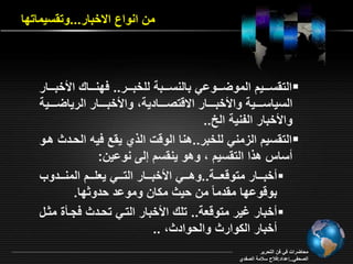 من انواع ا خبار...وت سيماتقا 
الت سرررريد الموأررررواي بالنسرررربة لمخبررررر.. فقنررررار الأخبررررار  
السياسرررررية والأخبرررررار ا ةتصرررررادية والأخبرررررار الرياأرررررية 
والأخبار الفنية الخ.. 
الت سيد ال مني لمخبر..هنا الوةو ال ي ي ع فيه الحرد هرو  
ساس ه ا الت سيد وهو ين سد إلـ نواين: 
خبررررار متوة ررررة..وهرررري الأخبررررار الترررري ي مررررد المنرررردو  
بوةواقا م دمام من حي م ان ومواد حدو قا. 
خبار بير متوة ة.. تمر الأخبار التري تحرد فجراة م رل  
خبار ال وار والحواد .. 
محاأراو في فن التحرير 
الصحفي..إاداد:فلاح سلامة الصفدي 
 