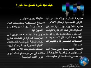 ي نجد شي نصنع منه خبرا؟ 
متاب رررة الف اليررراو والأحررردا ميررردانيا  
لتوفير تغيية حية لوسائل الإالاد. 
متاب ررررة تيرررروراو وترررردااياو ب رررر  
الف الياو التي تمتد ر ارها و تتوةر 
اند مجرد نشاي ليود واحد , وهو مرا 
تغفمرررره اررررادة وسررررائل الإاررررلاد بح ررررد 
الأحررررررردا المتسررررررراراة والتغيرررررررراو 
المتوالية. 
إصرردار التصررريحاو امررـ لسرران حررد  
المسررئولين حررول ةأررية ميروحررة و 
ردا امرررررررـ شرررررررائ او و م مومررررررراو 
مغموية يجري تداولقا . 
إبرررررلاح الصرررررحفيين بم مومررررراو ارررررن  
حررردا و مشرررروااو وبررررامج يرررتد 
التجقي لقا . 
إجرررررا ل ررررا او مررررع مسررررئولين فرررري  
المؤسسة شار وا في نشاياو خرارع 
نيررا الدولررة ولررد يتسررن لمصررحفيين 
تغييتقررا بصررورة جيرردة , فيررتد ت ويررد 
الصح بالم موماو اللا مة انقا . 
تابة خبر ان دراسة و اسرتيلاع و  
ت رير ادته المؤسسة . 
محاأراو في فن التحرير 
الصحفي..إاداد:فلاح سلامة الصفدي 
 