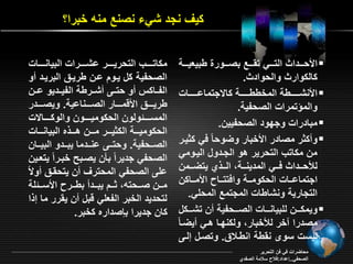 ي نجد شي نصنع منه خبرا؟ 
الأحرررردا الترررري ت ررررع بصررررورة يبي يررررة  
ال وار والحواد . 
الأنشرررررررية المخييرررررررة ا جتمااررررررراو  
والمؤتمراو الصحفية. 
مبادراو وجقود الصحفيين.  
و ر مصادر الأخبار وأوحام في يرر  
من م ات التحرير هو الجردول اليرومي 
ل حررردا فررري المدينرررة الررر ي يتأرررمن 
اجتمااررراو الح ومرررة وافتتررراح الأمرررا ن 
التجارية ونشاياو المجتمع المحمي. 
ويم ررررن لمبيانرررراو الصررررحفية ن تشرررر ل  
مصدرا رخر ل خبار ول نقرا هري يأر ام 
ليسو سو ن ية انيرلا . وتصرل إلرـ 
م اتررررر التحريرررررر اشرررررراو البيانررررراو 
الصحفية ل يرود ارن يرير البريرد و 
الفررا س و حتررـ شرررية الفيررديو اررن 
يريرررر الأةمرررررار الصررررنااية. ويصررررردر 
المسرررررئولون الح وميرررررون والو رررررا و 
الح وميررررة ال يررررر مررررن هرررر ه البيانرررراو 
الصرررحفية. وحترررـ انررردما يبررردو البيررران 
الصحفي جديرام بان يصربح خبرر اميت رين 
امـ الصحفي المحتر ن يتح ر و م 
مرررن صرررحته رررد يبرررد بيررررح الأسرررئمة 
لتحديد الخبر الف مي ةبل ن ي رر ما إ ا 
ان جديرا بدصداره خبر. 
محاأراو في فن التحرير 
الصحفي..إاداد:فلاح سلامة الصفدي 
 