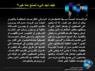 ي نجد شي نصنع منه خبرا؟ 
والأحرررردا الم ررررد ة مسررررب ا المارررراهراو  
يم ن ن تسفر ارن خبرار إ نره يت رين 
امـ الصحفيين ن يتوخوا الحر ر ل ري 
يستغمقد منامو المااهراو ال ين يبغرون 
ار وجقرة ناررهد ف ري فري مرا يت مر 
بال أية. وةد صبح السياسريون براراين 
فرررري تنارررريد نشرررراياو و"فرررررت الت رررراي 
الصور" لج التغيية لنشراياتقد حترـ 
انررررردما تخمرررررو مرررررن ي ةيمرررررة إخباريرررررة 
ح ي يررة. وهرر ا ي نرري نرره ينبغرري امررـ 
الصحفيين تجاهرل هر ه الأحردا ول رنقد 
يحتررراجون إلرررـ جمرررع وت رررديد م يرررد مرررن 
الم موماو لتغيية الخبر املا. 
وترررراتي ا ةتراحرررراو المت م ررررة بالأخبررررار  
حيانرررا مرررن بربرررا ممرررن ةرررد يررر ورون 
م تررررر التحريرررررر و يجررررررون اتصرررررا و 
هاتفية و يرسمون رسرائل ابرر الإنترنرو 
لمشرررررر و و الت بيررررررر اررررررن ةم قررررررد و 
اهتمررررامقد. وتسرررر ـ ب رررر المؤسسرررراو 
الصحفية بنشاي لمحصول امـ ف رار مرن 
الناس ال ين ي يشون في المجتم او التي 
تخدمقا ان يري تروفير رةرد تميفرون و 
انرررروان إل ترونرررري لت ررررديد ا ةتراحرررراو. 
ويمأي الصحفيون ال ير من الوةو فري 
إةامة الاةاو مع الأشرخات الر ين يم رن 
ن ي ودوهد بالم موماو. 
محاأراو في فن التحرير 
الصحفي..إاداد:فلاح سلامة الصفدي 
 