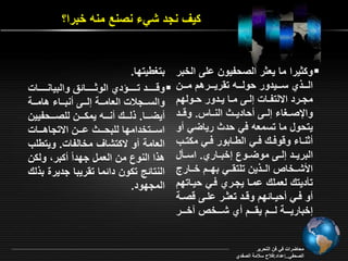 ي نجد شي نصنع منه خبرا؟ 
و يرا ما ي ر الصحفيون امـ الخبر  
الرررر ي سرررريدور حولرررره ت ريرررررهد مررررن 
مجرررد ا لتفرراو إلررـ مررا يرردور حررولقد 
والإصررغا إلررـ حاديرر النرراس. وةررد 
يتحول ما تسم ه في حد رياأي و 
نررا وةوفررر فرري اليررابور فرري م ترر 
البريررد إلررـ موأرروع إخبرراري. اسررال 
الأشرررخات الررر ين تمت ررري بقرررد خرررارع 
تاديتر ل ممر امرا يجرري فري حيراتقد 
و فرري حيررائقد وةررد ت ررر امررـ ةصررة 
إخباريررررة لررررد ي ررررد ي شررررخت رخررررر 
بتغييتقا. 
وةرررررررد ترررررررؤدي الو رررررررائ والبيانررررررراو  
والسرررجلاو ال امرررة إلرررـ نبرررا هامرررة 
يأررررا. لررررر نرررره يم ررررن لمصررررحفيين 
اسررررتخدامقا لمبحرررر اررررن ا تجاهرررراو 
ال امة و تشا مخالفاو. ويتيم 
ه ا النوع من ال مل جقدام بر ول ن 
النتائج ت ون دائما ت ريبا جديرة ب لر 
المجقود. 
محاأراو في فن التحرير 
الصحفي..إاداد:فلاح سلامة الصفدي 
