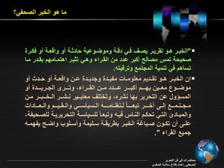 ما هو الخبر الصحفي؟ 
الخبررر هررو ت ريررر يصرر فرري دةررة وموأررواية حاد ررة و واة ررة و ف رررة " 
صحيحة تمس مصالح بر ادد من ال ررا وهري ت يرر اهتمرامقد ب ردر مرا 
تساهد في تنمية المجتمع وترةيته. 
إن الخبررر هررو ت ررديد م مومرراو مفيرردة وجديرردة اررن واة ررة و حررد و  
موأررروع م رررين يقرررـد برررـر ارررـدد مرررن ال ررررا وترررـر الجـريرررـدة و 
المسؤول ان التحرير بقا نشره وتختم م ايرـير نـشرـر الـخــبرـر مرن 
مـجـتـمررـع إلررـ رخـررـر تب ـررـام لـناـامـررـه الـسياسررـي والـ ـيررـد والـ ررـاداو 
والمبراد التري تح رد النراس فيره وتب رام لمسياسرة التحريريرة لمصررحيفة 
امررـ ن ت ررون صرريابة الخبررر بيري ررة سررميمة و سررمو واأررح يفقمرره 
جميع ال را ". 
محاأراو في فن التحرير 
الصحفي..إاداد:فلاح سلامة الصفدي 
 