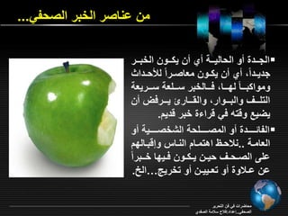 من اناصر الخبر الصحفي... 
الجررردة و الحاليرررة ي ن ي رررون الخبرررر  
جديرردام ي ن ي ررون م اصرررام ل حرردا 
وموا بررررام لقررررا فررررالخبر سررررم ة سررررري ة 
التمرررر والبرررروار وال ررررار يرررررف ن 
يأيع وةته في ةرا ة خبر ةديد. 
الفائرررررردة و المصررررررمحة الشخصررررررية و  
ال امررة ..نلاحررا اهتمرراد النرراس وإةبررالقد 
امـ الصـحـ حيـن يـ ـون فـيقا خرـبرام 
ان اـلاوة و ت ـييـن و تخريج…الخ. 
محاأراو في فن التحرير 
الصحفي..إاداد:فلاح سلامة الصفدي 
 