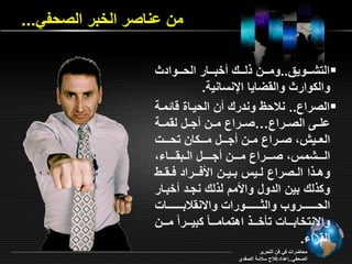 من اناصر الخبر الصحفي... 
التشررروي ..ومرررن لرررر خبرررار الحررررواد  
وال وار وال أايا الإنسانية. 
الصراع.. نلاحا وندرر ن الحيراة ةائمرة  
امررـ الصررراع…صررراع مررن جررل ل مررة 
ال رري صررراع مررن جررـل مررـ ان تحررـو 
الرررـشمس صرررـراع مرررـن جـرررـل الـب رررـا 
وهـ ا الـصراع لـيس بـيـن الأفــراد فـ ـي 
و لر بين الدول والأمد ل لر نجرد خبرار 
الحرررررررررررو وال رررررررررروراو وا ن لابرررررررررراو 
وا نتخابرررراو تاخرررر اهتمامررررام بيرررررام مررررن 
ال را . 
محاأراو في فن التحرير 
الصحفي..إاداد:فلاح سلامة الصفدي 
 