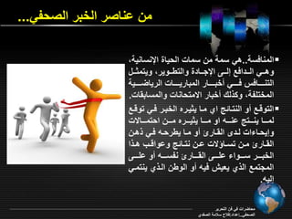 من اناصر الخبر الصحفي... 
المنافسة..هي سمة من سماو الحياة الإنسانية  
وهررري الررردافع إلرررـ الإجرررادة والتيررروير ويتم رررل 
التنرررررافس فررررري خبرررررار المباريررررراو الرياأرررررية 
المختمفة و لر خبار ا متحاناو والمساب او. 
التوةرع و النترائج اي مرا ي يرره الخبرر فري توةررع  
لمررررا ينررررتج انرررره او مررررا ي يررررره مررررن احتمررررا و 
وإيحررا او لررد ال ررار و مررا ييرحرره فرري هررن 
ال ررار مررن تسرراؤ و اررن نتررائج واواةرر هرر ا 
الخبررررر سرررروا امررررـ ال ررررار نفسرررره و امررررـ 
المجتمع ال ي ي ي فيه و الوين الر ي ينتمري 
إليه. 
محاأراو في فن التحرير 
الصحفي..إاداد:فلاح سلامة الصفدي 
 