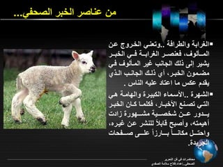 من اناصر الخبر الصحفي... 
الغرابة واليرافة ..وت نري الخرروع ارن  
المرررالو ف نصرررر الغرابرررة فررري الخبرررر 
يشير إلـ لر الجان بير المرالو فري 
مأررمون الخبررر ي لررر الجانرر الرر ي 
ي دد ا س ما ااتاد اميه الناس . 
الشقرة ..الأسرما ال بيررة والقامرة هري  
الترري تصررنع الأخبررار ف ممررا رران الخبررر 
يرررردور اررررن شخصررررية مشررررقورة ادو 
هيمته و صبح ةابلام لمنشر ارن بيرره 
واحتررررل م انررررام بررررار ام امررررـ صررررفحاو 
الجريدة. 
محاأراو في فن التحرير 
الصحفي..إاداد:فلاح سلامة الصفدي 
 