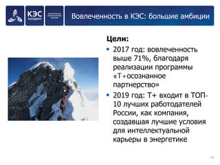 Вовлеченность в КЭС: большие амбиции 
Цели: 
2017 год: вовлеченность выше 71%, благодаря реализации программы «T+осознанное партнерство» 
2019 год: Т+ входит в ТОП- 10 лучших работодателей России, как компания, создавшая лучшие условия для интеллектуальной карьеры в энергетике 
14 
 