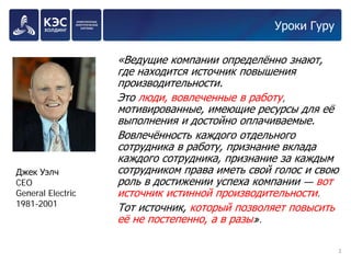 Уроки Гуру 
«Ведущие компании определённо знают, где находится источник повышения производительности. 
Это люди, вовлеченные в работу, мотивированные, имеющие ресурсы для её выполнения и достойно оплачиваемые. 
Вовлечённость каждого отдельного сотрудника в работу, признание вклада каждого сотрудника, признание за каждым сотрудником права иметь свой голос и свою роль в достижении успеха компании — вот источник истинной производительности. 
Тот источник, который позволяет повысить её не постепенно, а в разы». 
3 
Джек Уэлч 
CEO 
General Electric 
1981-2001  