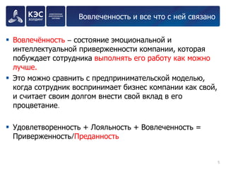 Вовлеченность и все что с ней связано 
Вовлечённость – состояние эмоциональной и интеллектуальной приверженности компании, которая побуждает сотрудника выполнять его работу как можно лучше. 
Это можно сравнить с предпринимательской моделью, когда сотрудник воспринимает бизнес компании как свой, и считает своим долгом внести свой вклад в его процветание. 
Удовлетворенность + Лояльность + Вовлеченность = Приверженность/Преданность 
5 
 