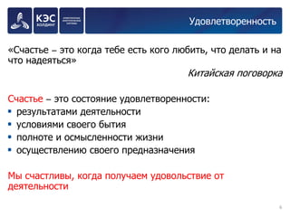 Удовлетворенность 
«Счастье – это когда тебе есть кого любить, что делать и на что надеяться» 
Китайская поговорка 
Счастье – это состояние удовлетворенности: 
результатами деятельности 
условиями своего бытия 
полноте и осмысленности жизни 
осуществлению своего предназначения 
Мы счастливы, когда получаем удовольствие от деятельности 
6 
 