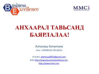 АНХААРАЛ ТАВЬСАНД БАЯРЛАЛАА! 
Алтанхүү Алтантуяа 
Утас: +99998210; 99118210 
И-мэйл:altantuya0921@gmail.com 
Вэб:http://www.businessexcellence.mn; 
http://www.mmci.mn; 