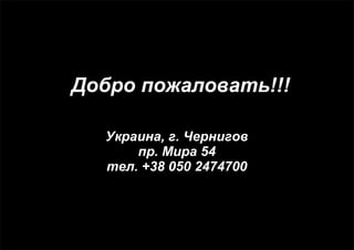 Добро пожаловать!!! 
Украина, г. Чернигов 
пр. Мира 54 
тел. +38 050 2474700 
