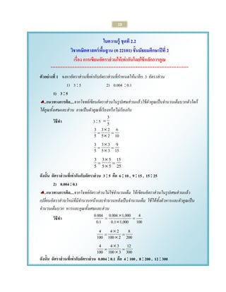 10 
ใบความรู้ ชุดที 2.2 
วิชาคณิตศาสตร์พื้นฐาน (ค 22101) ชั้นมัธยมศึกษาปีที่2 
เรื่อง การเขียนอัตราส่วนให้เท่ากันโดยใช้หลักการคูณ 
********************************************************************************* 
ตัวอย่างที่1 จงหาอัตราส่วนที่เท่ากับอัตราส่วนที่กา หนดให้มาอีก 3 อัตราส่วน 
1) 3  5 2) 0.004  0.1 
1) 3  5 
..แนวทางการคิด....จากโจทย์เขียนอัตราส่วนในรูปเศษส่วนแล้วใช้ตัวคูณเป็นจานวนเต็มบวกตัวใดก็ 
ได้คูณทั้งเศษและส่วน อาจเป็นตัวคูณที่เรียงหรือไม่เรียงกัน 
วิธีทา 3  5 5 3 
 
10 
6 
5 2 
3 2 
5 3 
  
 
 
15 
9 
5 3 
3 3 
5 3 
  
 
 
25 
15 
5 5 
3 5 
5 3 
  
 
 
ดังนั้น อัตราส่วนทเี่ท่ากันกับอัตราส่วน 3  5 คือ 6  10 , 9  15 , 15  25 
2) 0.004  0.1 
..แนวทางการคิด....จากโจทย์อัตราส่วนไม่ใช่จานวนเต็ม ให้เขียนอัตราส่วนในรูปเศษส่วนแล้ว 
เปลี่ยนอัตราส่วนใหม่ที่มีจานวนหน้าและจานวนหลังเป็นจานวนเต็ม ใช้ได้ทั้งตัวหารและตัวคูณเป็น 
จานวนเต็มบวก หารและคูณทั้งเศษและส่วน 
วิธีทา 100 
4 
0.1 1,000 
0.004 1,000 
0.1 
0.004 
  
 
 
200 
8 
100 2 
4 2 
100 
4 
  
 
 
300 
12 
100 3 
4 3 
100 
4 
  
 
 
ดังนั้น อัตราส่วนทเี่ท่ากับอัตราส่วน 0.004  0.1 คือ 4  100 , 8  200 , 12  300 
 