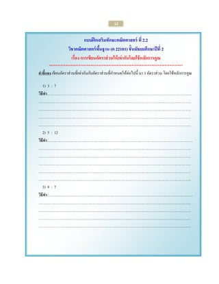 12 
แบบฝึกเสริมทักษะคณิตศาสตร์ ที่ 2.2 
วิชาคณิตศาสตร์พื้นฐาน (ค 22101) ชั้นมัธยมศึกษาปีที่ 2 
เรื่อง การเขียนอัตราส่วนให้เท่ากันโดยใช้หลักการคูณ 
********************************************************************************* 
คาชี้แจง เขียนอัตราส่วนที่เท่ากันกับอัตราส่วนที่กาหนดให้ต่อไปนี้ มา 3 อัตราส่วน โดยใช้หลักการคูณ 
1) 3 : 7 
วิธีทา……………………………………………………………………………………………………. 
…………………………………………………………………………………………………………. 
…………………………………………………………………………………………………………. 
…………………………………………………………………………………………………………. 
…………………………………………………………………………………………………………. 
2) 5 : 12 
วิธีทา…….………………………………………………………………………………………………. 
…………………………………………………………………………………………………………. 
…………………………………………………………………………………………………………. 
…………………………………………………………………………………………………………. 
…………………………………………………………………………………………………………. 
…………………………………………………………………………………………………………. 
3) 9 : 7 
วิธีทา…….………………………………………………………………………………………………. 
…………………………………………………………………………………………………………. 
…………………………………………………………………………………………………………. 
…………………………………………………………………………………………………………. 
…………………………………………………………………………………………………………. 
 