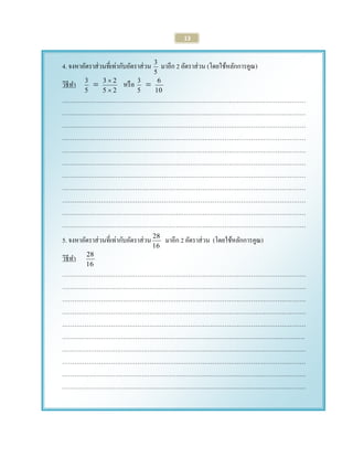 13 
4. จงหาอัตราส่วนที่เท่ากับอัตราส่วน 
5 
3 มาอีก 2 อัตราส่วน (โดยใช้หลักการคูณ) 
วิธีทา 
5 
3  
5 2 
3 2 
 
 หรือ 
5 
3  
10 
6 
………………………………………………………………………………………………………… 
………………………………………………………………………………………………………… 
………………………………………………………………………………………………………… 
………………………………………………………………………………………………………… 
………………………………………………………………………………………………………… 
………………………………………………………………………………………………………… 
………………………………………………………………………………………………………… 
………………………………………………………………………………………………………… 
………………………………………………………………………………………………………… 
………………………………………………………………………………………………………… 
………………………………………………………………………………………………………… 
5. จงหาอัตราส่วนที่เท่ากับอัตราส่วน 
16 
28 มาอีก 2 อัตราส่วน (โดยใช้หลักการคูณ) 
วิธีทา 
16 
28 
………………………………………………………………………………………………………… 
………………………………………………………………………………………………………… 
………………………………………………………………………………………………………… 
………………………………………………………………………………………………………… 
………………………………………………………………………………………………………… 
……………………………………………………………………………………………..…………. 
………………………………………………………………………………………………………… 
………………………………………………………………………………………………………… 
………………………………………………………………………………………………………… 
………………………………………………………………………………………………………… 
 