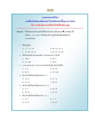 14 
แบบทดสอบหลังเรียน 
แบบฝึกเสริมทักษะคณิตศาสตร์ วิชาคณิตศาสตร์พื้นฐาน (ค 22101) 
เรื่อง การเขียนอัตราส่วนให้เท่ากันโดยใช้หลักการคูณ 
********************************************************************************************* 
คาแนะนา ให้นักเรียนอ่านคาถามต่อไปนี้ทีละข้อ แล้วกาเครื่องหมาย  ลงในช่อง ใต้ 
ตัวอักษร ก, ข, ค และ ง ที่นักเรียนเห็นว่าถูกต้องที่สุดเพียงข้อเดียวใน 
กระดาษคาตอบ 
1. ข้อใดถูกต้อง 
ก. 3 : 7 = 9 : 14 ข. 94 : 12 = 47 : 4 
ง. 11 : 82 = 82 : 11 ง. 48 : 36 = 72 : 54 
2. ข้อใดแสดงอัตราส่วนแทนอัตรา "100 เมตร ต่อ 18 วินาที" 
ก. 100 : 1 ข. 50 : 9 
ค. 18 : 100 ง. 10 : 8 
3. 3 บาท 50 สตางค์ : 8 บาท 25 สตางค์ เท่ากับอัตราส่วนในข้อใด 
ก. 3 : 8 ข. 14 : 30 
ค. 50 : 9 ง. 3.5 : 8.25 
4. อัตราส่วนข้อใดเท่ากับอัตราส่วน 3 : 2 
ก. 12 : 9 ข. 15 : 12 
ค. 21 : 14 ง. 30 : 22 
5. อัตราส่วนข้อใดเท่ากับอัตราส่วน 10 : 12 
ก. 5 : 7 ข. 20 : 24 
ค. 30 : 35 ง. 25 : 32 
6. อัตราส่วนข้อใดเท่ากับอัตราส่วน 1.5 : 1 
ก. 6 : 5 ข. 3 : 2 
ค. 12 : 9 ง. 30 : 25 
 