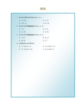 15 
7. อัตราส่วนข้อใดเท่ากับอัตราส่วน 2.5 : 3 
ก. 1.5 : 2.4 ข. 5 : 2.4 
ค. 1.25 : 1.5 ง. 0.5 : 30 
8. อัตราส่วนข้อใดไม่เท่ากับอัตราส่วน 12 : 32 
ก. 3 : 8 ข. 6 : 16 
ค. 15 : 40 ง. 18 : 50 
9. อัตราส่วนข้อใดไม่เท่ากับอัตราส่วน 45 : 63 
ก. 5 : 20 ข. 25 : 35 
ค. 40 : 56 ง. 5 : 7 
10. คู่ใดเป็นอัตราส่วนที่เท่ากัน 
ก. 4 : 7 และ 12 : 14 ข. 15 : 16 และ 3 : 14 
ค. 15 : 25 และ 12 : 20 ง. 16 : 25 และ 4 : 5 
 