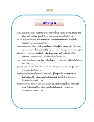 16 
บรรณานุกรม 
กนกวลี อุษณกรกุล และคณะ หนังสือเรียนสาระการเรียนรู้พื้นฐาน กลุ่มสาระการเรียนรู้คณิตศาสตร์ 
คณิตศาสตร์ ม.2 เล่ม 1. พิมพ์ครั้งที่ 3. กรุงเทพมหานคร : อักษรเจริญทัศน์, 2547. 
ฉวีวรรณ เศวตมาลย์ และคณะ. กิจกรรมคณิตศาสตร์ ชั้นมัธยมศึกษาปีที่ 2 เล่ม 1. พิมพ์ครั้งที่ 1. 
กรุงเทพมหานคร: ประสานมิตร, 2546. 
นพพร แหยมแสง และ มาลินทร์ อิทธิรส. หนังสือสาระการเรียนรู้พื้นฐานคณิตศาสตร์ กลุ่มสาระการ 
เรียนรู้คณิตศาสตร์ ชั้นมัธยมศึกษาปีที่ 2. กรุงเทพฯ : บริษัทพัฒนาคุณภาพวิชาการ(พว.), 2547 
พนิดา พิสิฐอมรชัย และคณะ. แบบฝึกหัดรายวิชาพื้นฐาน คณิตศาสตร์ ชั้นมัธยมศึกษาปีที่ 2 
ภาคเรียนที่ 1. กรุงเทพมหานคร : บริษัทสานักพิมพ์แม็ค จากัด, 2554. 
วาสนา ทองการุณ. คณิตสาสตร์ ม.2 เล่ม 1 รายวิชาพื้นฐาน. กรุงเทพมหานคร : บริษัทสานักพิมพ์เดอะ 
บุคส์ จากัด, 2554. 
สุพล สุวรรณนพ และ คณะ. สื่อการเรียนรู้และเสริมสร้างทักษะตามมาตรฐานการเรียนรู้ คณิตศาสตร์ 
3. กรุงเทพฯ : นิยมวิทยา, 2547. 
ส่งเสริมการสอนวิทยาศาสตร์และเทคโนโลยี, สถาบัน. . คู่มือครูวิชาพื้นฐานคณิตศาสตร์ เล่ม 1 
ชั้นมัธยมศึกษาปีที่ 2 กลุ่มสาระการเรียนรู้คณิตศาสตร์. พิมพ์ครั้งที่1. กรุงเทพมหานคร: 
โรงพิมพ์ สกสค. ลาดพร้าว, 2554. 
ส่งเสริมการสอนวิทยาศาสตร์และเทคโนโยลี, สถาบัน. หนังสือเรียนรายวิชาพื้นฐาน คณิตศาสตร์ 
เล่ม 1 ชั้นมัธยมศึกษาปีที่ 2 กลุ่มสาระการเรียนรู้คณิตศาสตร์. กรุงเทพมหานคร: 
โรงพิมพ์ สกสค. ลาดพร้าว, 2554. 
 