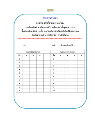 18 
กระดาษคาตอบ 
แบบทดสอบก่อนและหลังเรียน 
แบบฝึกเสริมทักษะคณิตศาสตร์ วิชาคณิตศาสตร์พื้นฐาน (ค 22101) 
ชั้นมัธยมศึกษาปีที่ 2 ชุดที่ 2 การเขียนอัตราส่วนให้เท่ากันโดยใช้หลักการคูณ 
โรงเรียนรัตนบุรี อาเภอรัตนบุรี จังหวัดสุรินทร์ 
****************************************************************************** 
ชื่อ .............................................................. เลขที่ .............ชั้นมัธยมศึกษาปีที่ 2/ ..... 
แบบทดสอบก่อนเรียน 
แบบทดสอบหลังเรียน 
ข้อ 
ก 
ข 
ค 
ง 
ข้อ 
ก 
ข 
ค 
ง 
1 
1 
2 
2 
3 
3 
4 
4 
5 
5 
6 
6 
7 
7 
8 
8 
9 
9 
10 
10 
 
