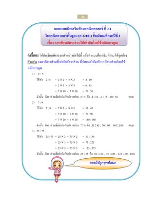 20 
ตอบให้ถูกทุกข้อนะ 
เฉลยแบบฝึกเสริมทักษะคณิตศาสตร์ ที่ 2.1 
วิชาคณิตศาสตร์พื้นฐาน (ค 22101) ชั้นมัธยมศึกษาปีที่ 2 
เรื่อง การเขียนอัตราส่วนให้เท่ากันโดยใช้หลักการคูณ 
คาชี้แจง ให้นักเรียนพิจารณาตัวอย่างต่อไปนี้ แล้วทาแบบฝึกเสริมทักษะให้ถูกต้อง 
ตัวอย่าง จงหาอัตราส่วนที่เท่ากับอัตราส่วน ที่กาหนดให้มาอีก 2 อัตราส่วนโดยใช้ 
หลักการคูณ 
1) 2 : 5 
วิธีทา 2 : 5 = 2  2 = 5  2 = 4 : 10 
= 2  3 = 5  3 = 6 : 15 
= 2  10 = 5  10 = 20 : 50 
ดังนั้น อัตราส่วนที่เท่ากันกับอัตราส่วน 2  5 คือ 4  10 , 6  15 , 20  50 ตอบ 
2) 7 : 9 
วิธีทา 7 : 9 = 7  5 = 9  5 = 35 : 45 
= 7  10 = 9  10 = 70 : 90 
= 7  20 = 9  20 = 140 : 180 
ดังนั้น อัตราส่วนที่เท่ากันกับอัตราส่วน 7  9 คือ 35  45 , 70  90 , 140  180 ตอบ 
3) 25 : 75 
วิธีทา 25 : 75 = 25  2 = 75  2 = 50 : 150 
= 25  3 = 75  3 = 75 : 225 
= 25  5 = 75  5 = 125 : 375 
ดังนั้น อัตราส่วนที่เท่ากันกับอัตราส่วน 25  75 คือ 50  150 , 75  225 , 125  375 ตอบ 
 