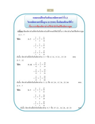 21 
เฉลยแบบฝึกเสริมทักษะคณิตศาสตร์ ที่ 2.2 
วิชาคณิตศาสตร์พื้นฐาน (ค 22101) ชั้นมัธยมศึกษาปีที่ 2 
เรื่อง การเขียนอัตราส่วนให้เท่ากันโดยใช้หลักการคูณ 
คาชี้แจง เขียนอัตราส่วนที่เท่ากันกับอัตราส่วนที่กาหนดให้ต่อไปนี้ มา 3 อัตราส่วนโดยใช้หลักการคูณ 
1) 3 : 7 
วิธีทา 3 : 7 = 
= 
= 
ดังนั้น อัตราส่วนที่เท่ากันกับอัตราส่วน 3  7 คือ 6  14 , 9  21 , 15  35 ตอบ 
2) 5 : 12 
วิธีทา 5 : 12 = 
= 
= 
ดังนั้น อัตราส่วนที่เท่ากันกับอัตราส่วน 5  12 คือ 10  24 , 15  36 , 25  60 ตอบ 
3) 9 : 7 
วิธีทา 9 : 7 = 
= 
= 
ดังนั้น อัตราส่วนที่เท่ากันกับอัตราส่วน 9  7 คือ 27  21 , 36  28 , 45  35 ตอบ 
 