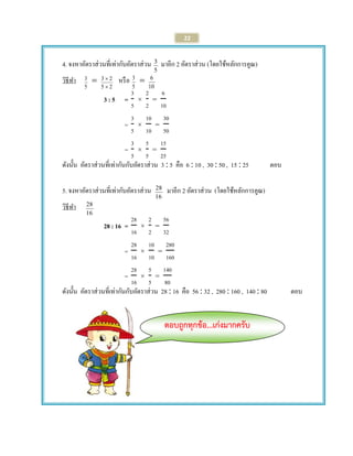 22 
4. จงหาอัตราส่วนที่เท่ากับอัตราส่วน 
5 
3 มาอีก 2 อัตราส่วน (โดยใช้หลักการคูณ) 
วิธีทา 
5 
3  
5 2 
3 2 
 
 หรือ 
5 
3  
10 
6 
3 : 5 = 
= 
= 
ดังนั้น อัตราส่วนที่เท่ากันกับอัตราส่วน 3  5 คือ 6  10 , 30  50 , 15  25 ตอบ 
5. จงหาอัตราส่วนที่เท่ากับอัตราส่วน 
16 
28 มาอีก 2 อัตราส่วน (โดยใช้หลักการคูณ) 
วิธีทา 
16 
28 
28 : 16 = 
= 
= 
ดังนั้น อัตราส่วนที่เท่ากันกับอัตราส่วน 28  16 คือ 56  32 , 280  160 , 140  80 ตอบ 
ตอบถูกทุกข้อ...เก่งมากครับ 
 