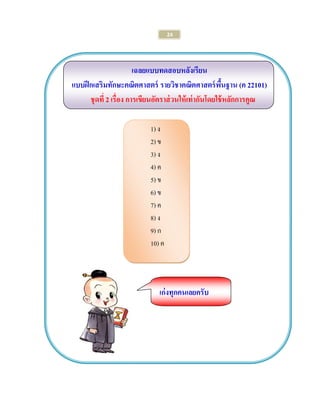 24 
เฉลยแบบทดสอบหลังเรียน 
แบบฝึกเสริมทักษะคณิตศาสตร์ รายวิชาคณิตศาสตร์พื้นฐาน (ค 22101) 
ชุดที่ 2 เรื่อง การเขียนอัตราส่วนให้เท่ากันโดยใช้หลักการคูณ 
1) ง 
2) ข 
3) ง 
4) ค 
5) ข 
6) ข 
7) ค 
8) ง 
9) ก 
10) ค 
เก่งทุกคนเลยครับ 
 