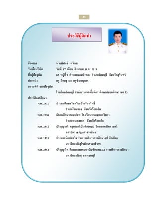 25 
ประวัติผู้จัดทา 
ชื่อ-สกุล นายพิทักษ์ ทวีแสง 
วันเดือนปีเกิด วันที่ 17 เดือน สิงหาคม พ.ศ. 2519 
ที่อยู่ปัจจุบัน 67 หมู่ที่ 9 ตาบลหนองบัวทอง อาเภอรัตนบุรี จังหวัดสุรินทร์ 
ตาแหน่ง ครู วิทยฐานะ ครูชานาญการ 
สถานที่ทางานปัจจุบัน 
โรงเรียนรัตนบุรี สานักงานเขตพื้นที่การศึกษามัธยมศึกษา เขต 33 
ประวัติการศึกษา 
พ.ศ. 2532 ประถมศึกษา โรงเรียนบ้านโนนโพธิ์ 
อาเภอโพนทอง จังหวัดร้อยเอ็ด 
พ.ศ. 2538 มัธยมศึกษาตอนปลาย โรงเรียนหนองพอกวิทยา 
อาเภอหนองพอก จังหวัดร้อยเอ็ด 
พ.ศ. 2542 ปริญญาตรี ครุศาสตร์บันฑิต(คบ.) วิชาเอกคณิตศาสตร์ 
สถาบันราชภัฏนครราชสีมา 
พ.ศ. 2553 ประกาศนียบัตรวิชาชีพการบริหารการศึกษา (ป.บัณฑิต) 
มหาวิทยาลัยสุโขทัยธรรมาธิราช 
พ.ศ. 2554 ปริญญาโท ศึกษาศาสตรมหาบัณฑิต(ศษ.ม.) การบริหารการศึกษา 
มหาวิทยาลัยกรุงเทพธนบุรี 

